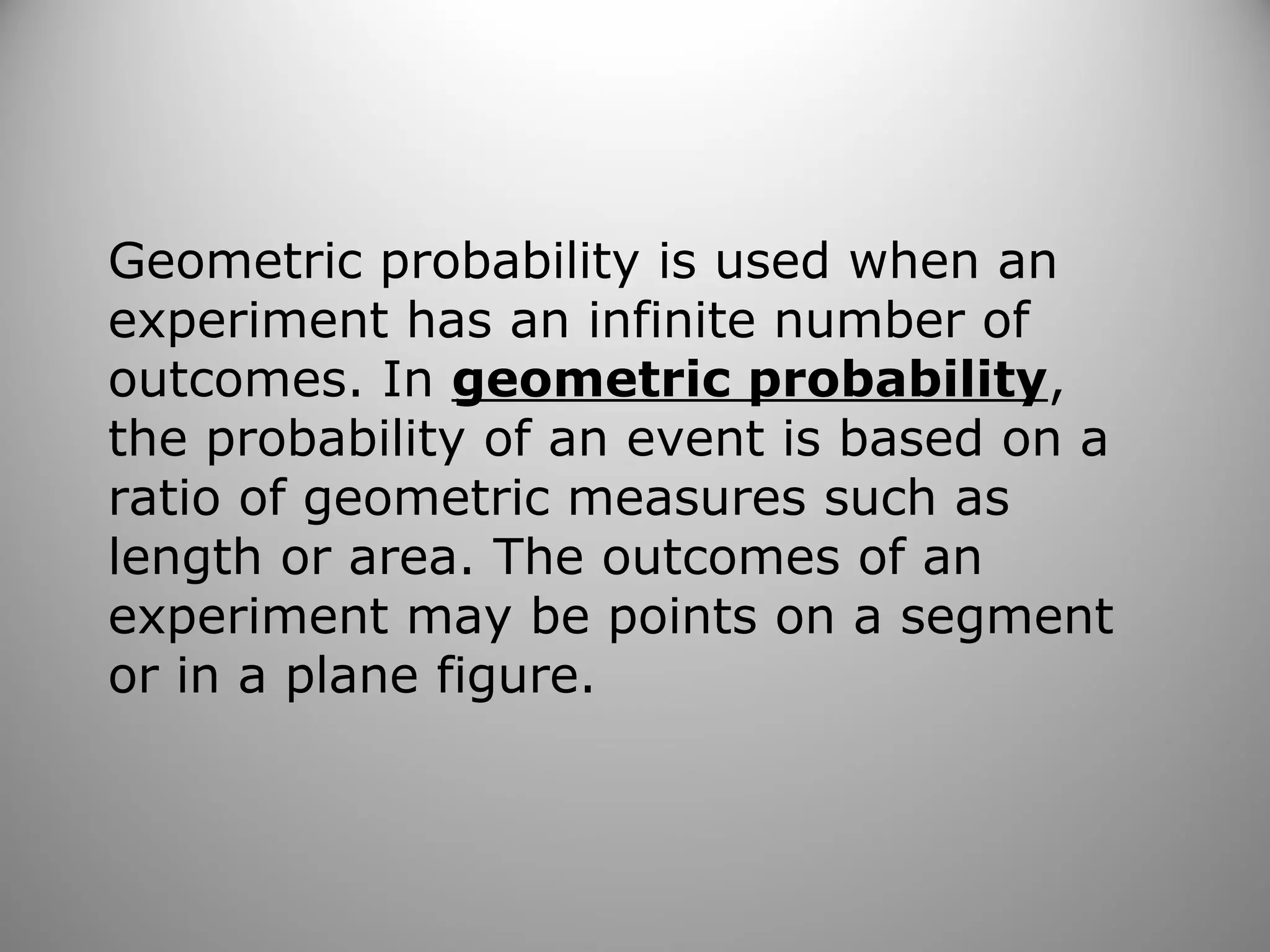 Geometric probability is used when an
experiment has an infinite number of
outcomes. In geometric probability,
the probability of an event is based on a
ratio of geometric measures such as
length or area. The outcomes of an
experiment may be points on a segment
or in a plane figure.
 