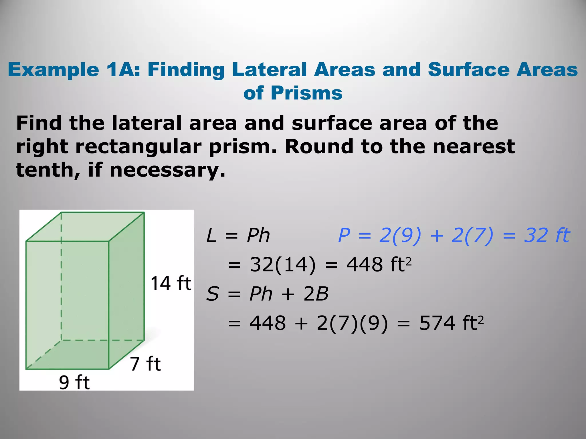 Example 1A: Finding Lateral Areas and Surface Areas 
of Prisms 
Find the lateral area and surface area of the 
right rectangular prism. Round to the nearest 
tenth, if necessary. 
L = Ph 
= 32(14) = 448 ft2 
S = Ph + 2B 
= 448 + 2(7)(9) = 574 ft2 
P = 2(9) + 2(7) = 32 ft 
 