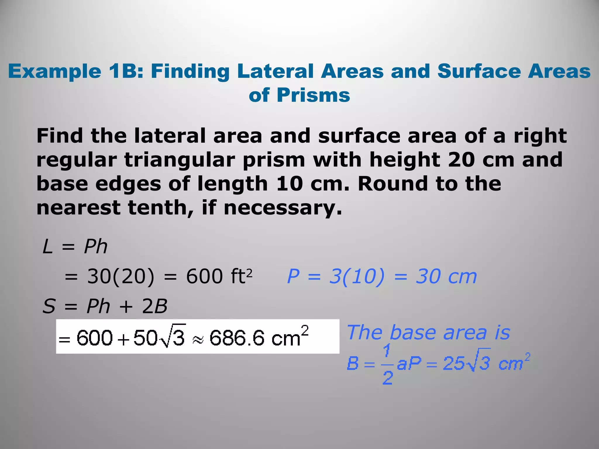 Example 1B: Finding Lateral Areas and Surface Areas 
of Prisms 
Find the lateral area and surface area of a right 
regular triangular prism with height 20 cm and 
base edges of length 10 cm. Round to the 
nearest tenth, if necessary. 
L = Ph 
= 30(20) = 600 ft2 
S = Ph + 2B 
P = 3(10) = 30 cm 
The base area is 
 