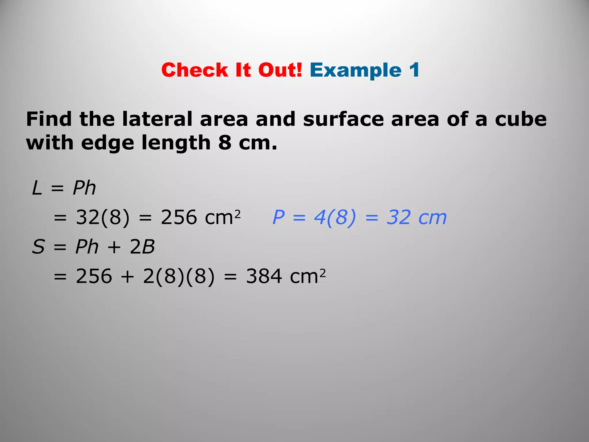 Check It Out! Example 1 
Find the lateral area and surface area of a cube 
with edge length 8 cm. 
L = Ph 
= 32(8) = 256 cm2 
S = Ph + 2B 
= 256 + 2(8)(8) = 384 cm2 
P = 4(8) = 32 cm 
 