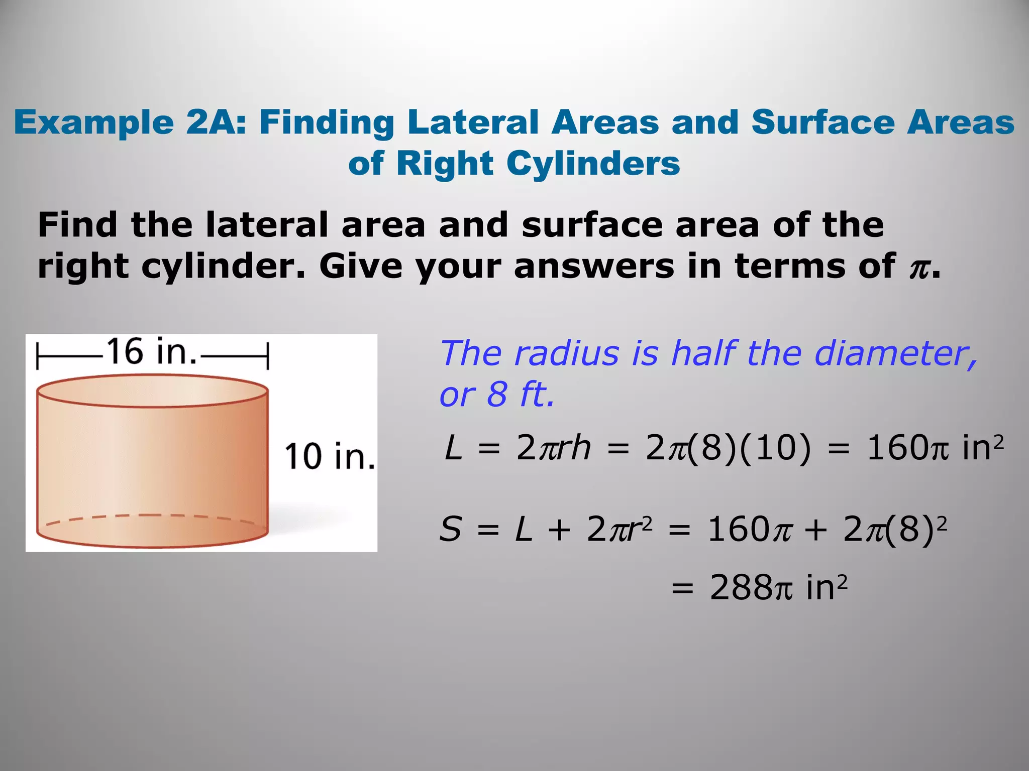 Example 2A: Finding Lateral Areas and Surface Areas 
of Right Cylinders 
Find the lateral area and surface area of the 
right cylinder. Give your answers in terms of p . 
The radius is half the diameter, 
or 8 ft. 
L = 2prh = 2p(8)(10) = 160p in2 
S = L + 2pr2 = 160p + 2p(8)2 
= 288p in2 
 