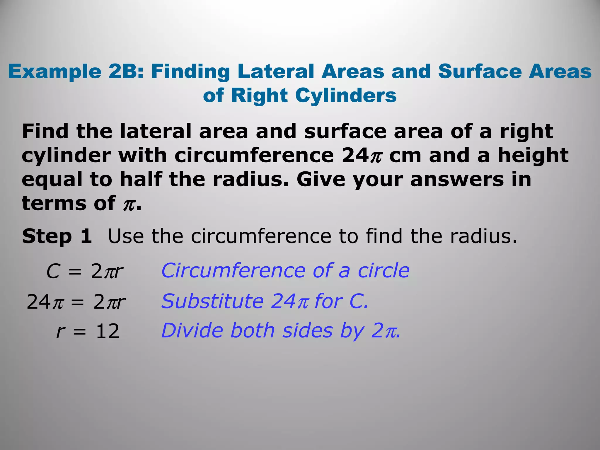 Example 2B: Finding Lateral Areas and Surface Areas 
of Right Cylinders 
Find the lateral area and surface area of a right 
cylinder with circumference 24p cm and a height 
equal to half the radius. Give your answers in 
terms of p . 
Step 1 Use the circumference to find the radius. 
C = 2pr Circumference of a circle 
24p = 2pr Substitute 24p for C. 
r = 12 Divide both sides by 2p. 
 
