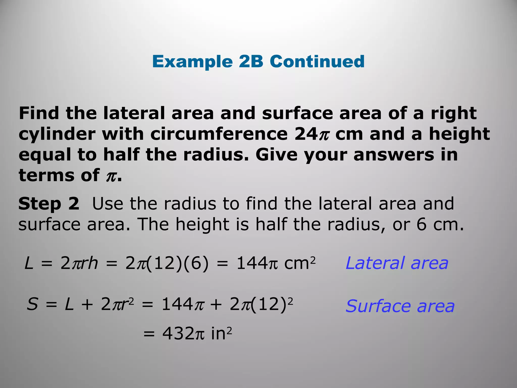 Example 2B Continued 
Find the lateral area and surface area of a right 
cylinder with circumference 24p cm and a height 
equal to half the radius. Give your answers in 
terms of p . 
Step 2 Use the radius to find the lateral area and 
surface area. The height is half the radius, or 6 cm. 
L = 2prh = 2p(12)(6) = 144p cm2 
S = L + 2pr2 = 144p + 2p(12)2 
= 432p in2 
Lateral area 
Surface area 
 