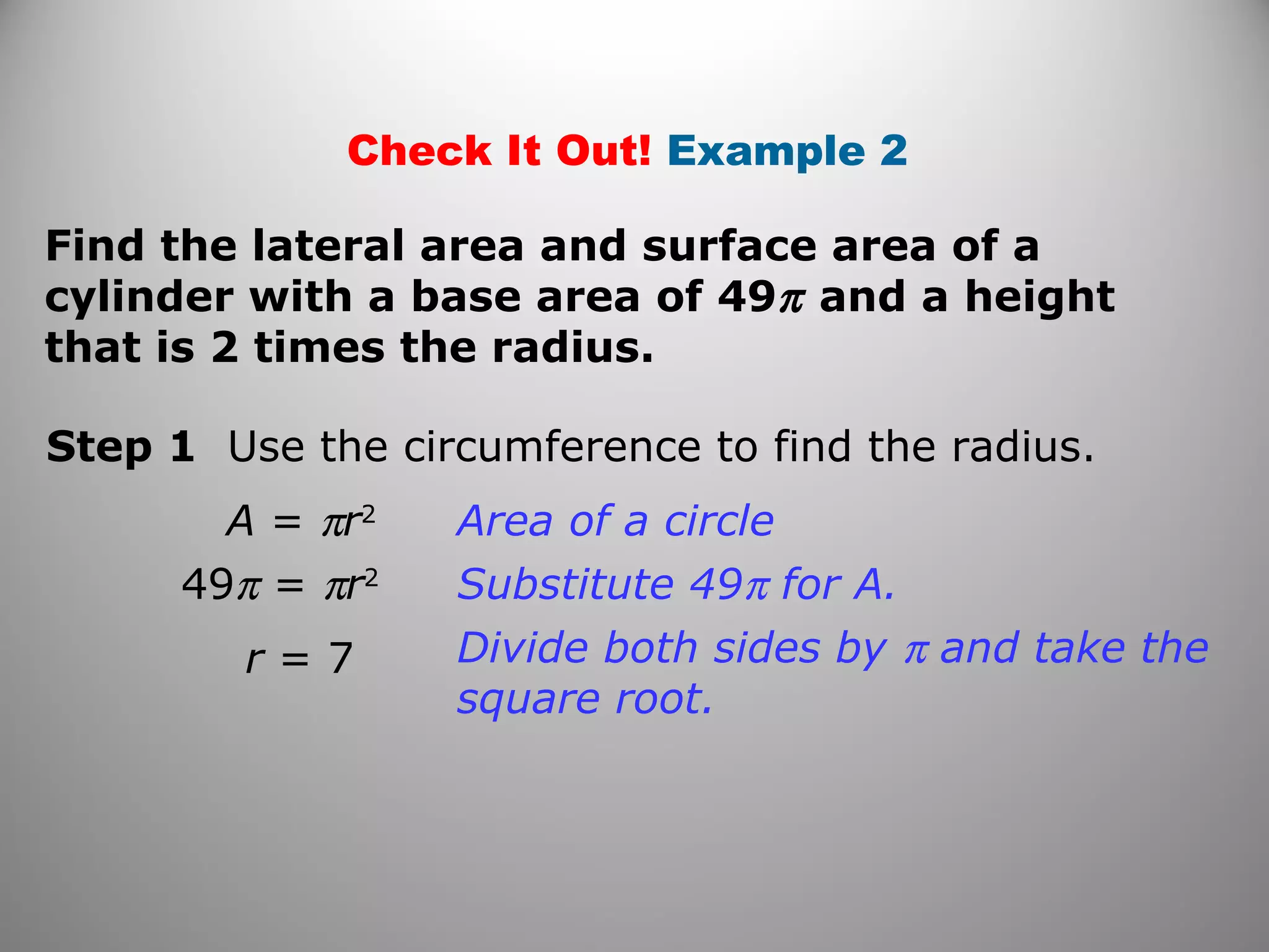 Check It Out! Example 2 
Find the lateral area and surface area of a 
cylinder with a base area of 49p and a height 
that is 2 times the radius. 
Step 1 Use the circumference to find the radius. 
A = pr2 
49p = pr2 
r = 7 
Area of a circle 
Substitute 49p for A. 
Divide both sides by p and take the 
square root. 
 