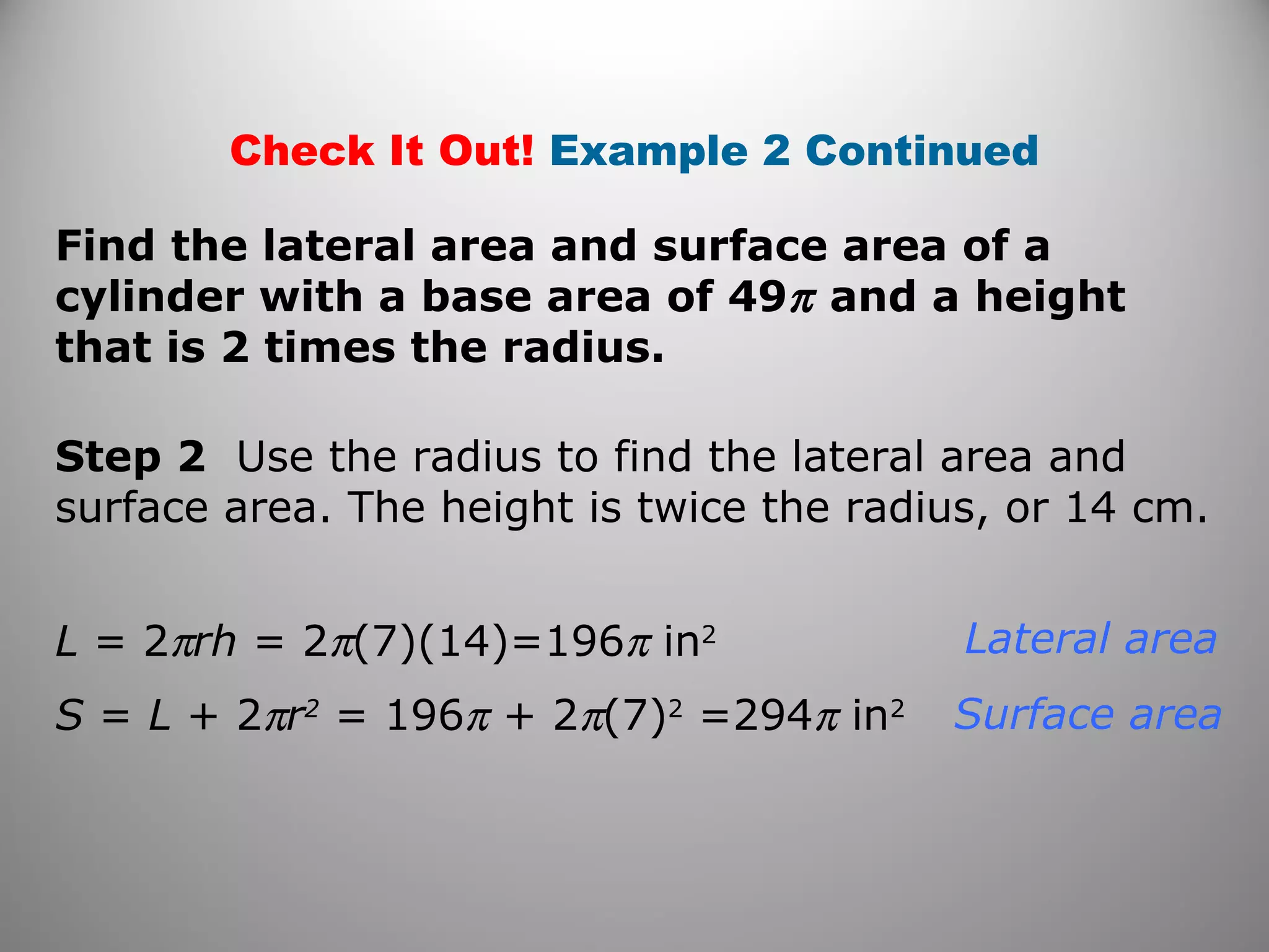 Check It Out! Example 2 Continued 
Find the lateral area and surface area of a 
cylinder with a base area of 49p and a height 
that is 2 times the radius. 
Step 2 Use the radius to find the lateral area and 
surface area. The height is twice the radius, or 14 cm. 
L = 2prh = 2p(7)(14)=196p in2 
S = L + 2pr2 = 196p + 2p(7)2 =294p in2 
Lateral area 
Surface area 
 
