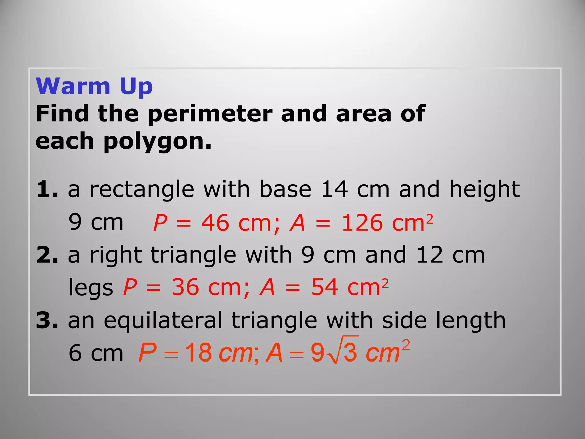Warm Up 
Find the perimeter and area of 
each polygon. 
1. a rectangle with base 14 cm and height 
9 cm 
2. a right triangle with 9 cm and 12 cm 
legs 
3. an equilateral triangle with side length 
6 cm 
P = 46 cm; A = 126 cm2 
P = 36 cm; A = 54 cm2 
 