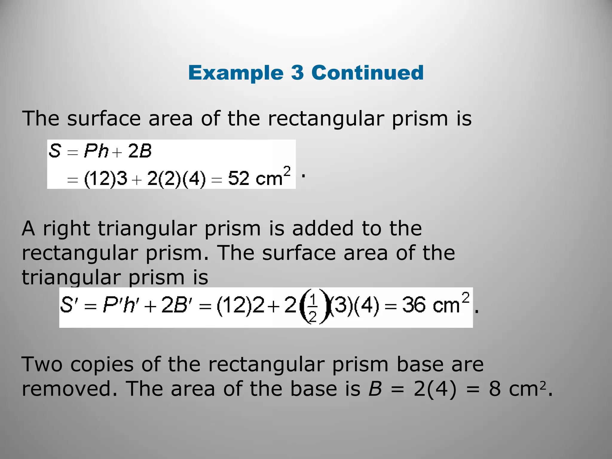 Example 3 Continued 
The surface area of the rectangular prism is 
. 
. 
A right triangular prism is added to the 
rectangular prism. The surface area of the 
triangular prism is 
Two copies of the rectangular prism base are 
removed. The area of the base is B = 2(4) = 8 cm2. 
 