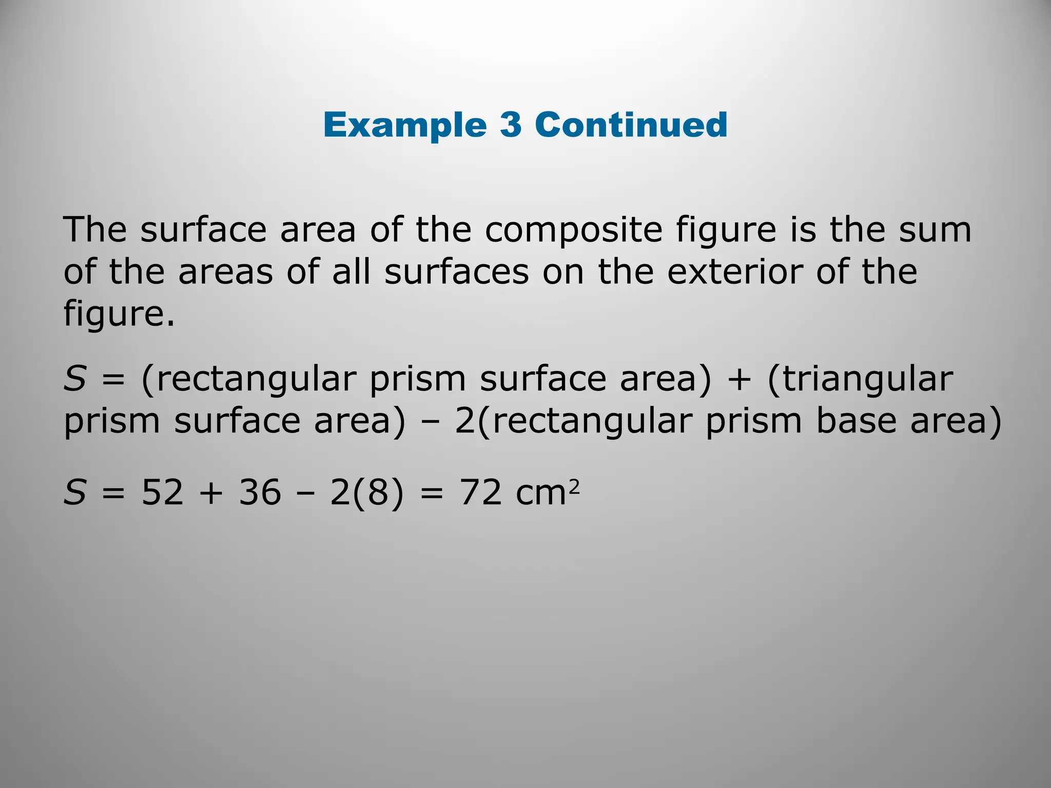 Example 3 Continued 
The surface area of the composite figure is the sum 
of the areas of all surfaces on the exterior of the 
figure. 
S = (rectangular prism surface area) + (triangular 
prism surface area) – 2(rectangular prism base area) 
S = 52 + 36 – 2(8) = 72 cm2 
 