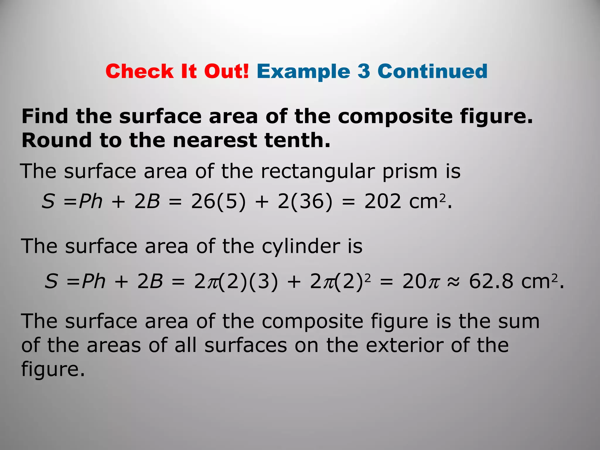 Check It Out! Example 3 Continued 
Find the surface area of the composite figure. 
Round to the nearest tenth. 
The surface area of the rectangular prism is 
S =Ph + 2B = 26(5) + 2(36) = 202 cm2. 
The surface area of the cylinder is 
S =Ph + 2B = 2p(2)(3) + 2p(2)2 = 20p ≈ 62.8 cm2. 
The surface area of the composite figure is the sum 
of the areas of all surfaces on the exterior of the 
figure. 
 