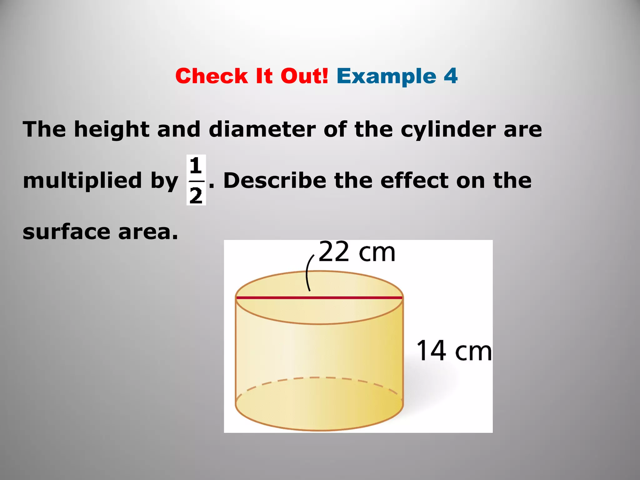 Check It Out! Example 4 
The height and diameter of the cylinder are 
multiplied by . Describe the effect on the 
surface area. 
 