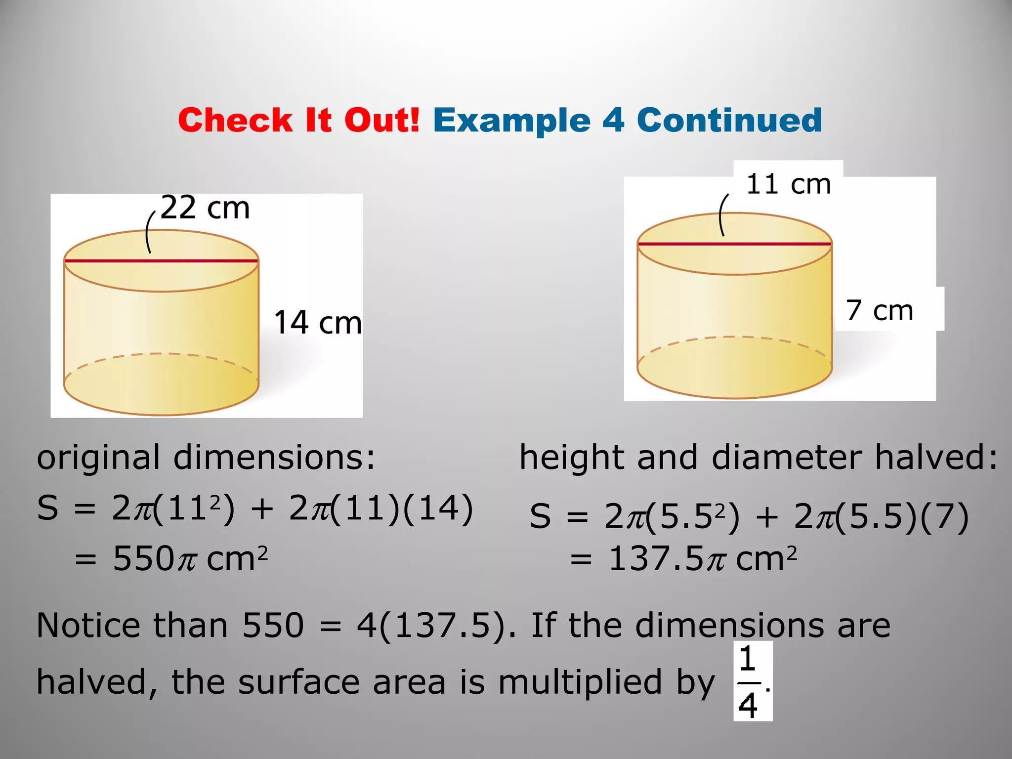 Check It Out! Example 4 Continued 
11 cm 
7 cm 
original dimensions: height and diameter halved: 
S = 2p(112) + 2p(11)(14) 
S = 2p(5.52) + 2p(5.5)(7) 
= 550p cm2 
= 137.5p cm2 
Notice than 550 = 4(137.5). If the dimensions are 
halved, the surface area is multiplied by 
 