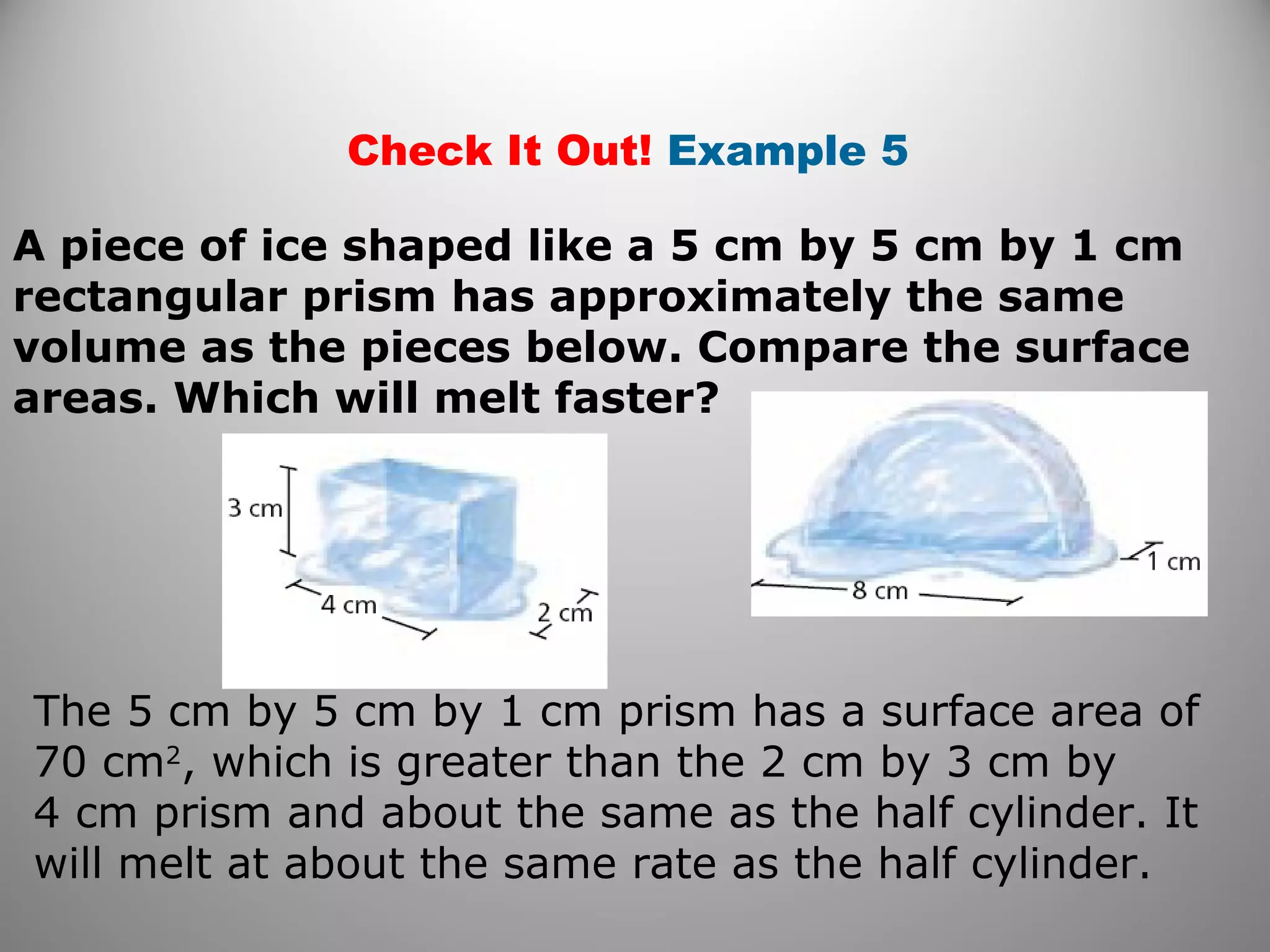 Check It Out! Example 5 
A piece of ice shaped like a 5 cm by 5 cm by 1 cm 
rectangular prism has approximately the same 
volume as the pieces below. Compare the surface 
areas. Which will melt faster? 
The 5 cm by 5 cm by 1 cm prism has a surface area of 
70 cm2, which is greater than the 2 cm by 3 cm by 
4 cm prism and about the same as the half cylinder. It 
will melt at about the same rate as the half cylinder. 
 