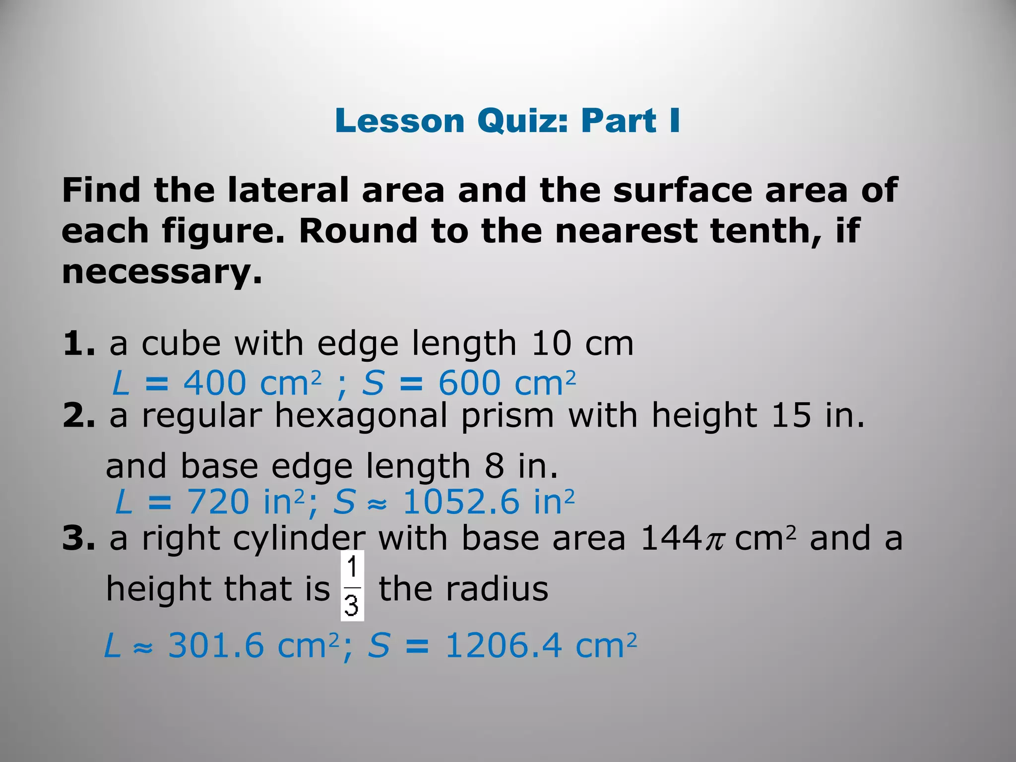 Lesson Quiz: Part I 
Find the lateral area and the surface area of 
each figure. Round to the nearest tenth, if 
necessary. 
1. a cube with edge length 10 cm 
L = 400 cm2 ; S = 600 cm2 
2. a regular hexagonal prism with height 15 in. 
and base edge length 8 in. 
L = 720 in2; S » 1052.6 in2 
3. a right cylinder with base area 144p cm2 and a 
height that is the radius 
L » 301.6 cm2; S = 1206.4 cm2 
 