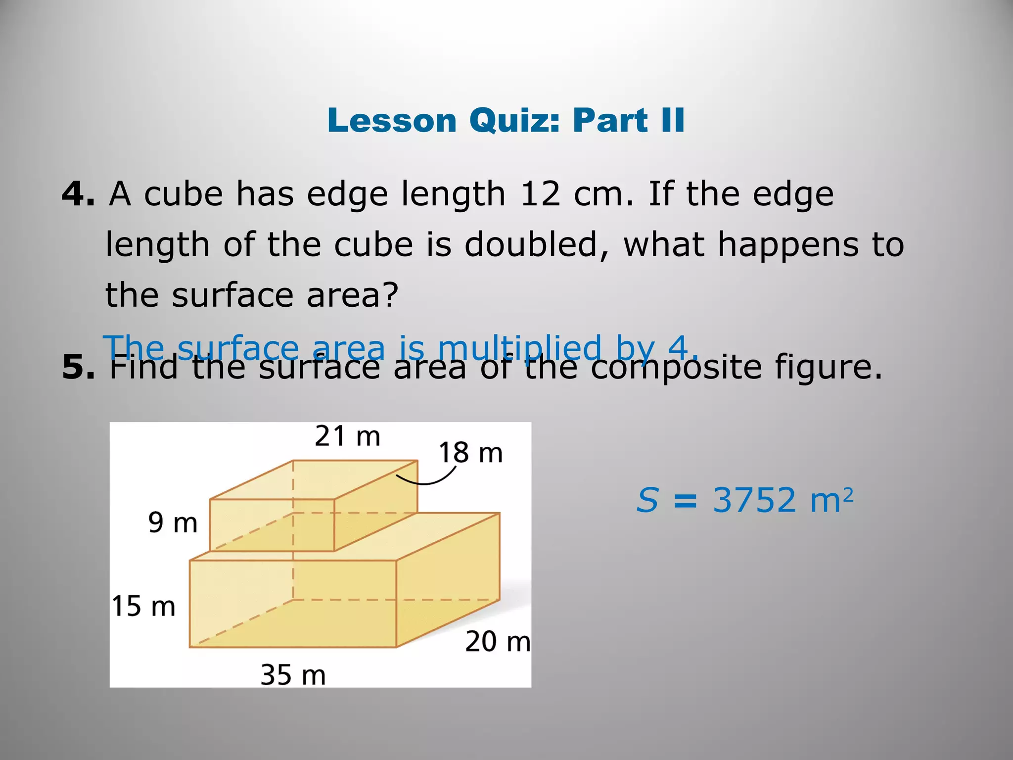 Lesson Quiz: Part II 
4. A cube has edge length 12 cm. If the edge 
length of the cube is doubled, what happens to 
the surface area? 
5. Find the surface area of The surface area is mult ipthliee dc obmy p4o.site figure. 
S = 3752 m2 
 