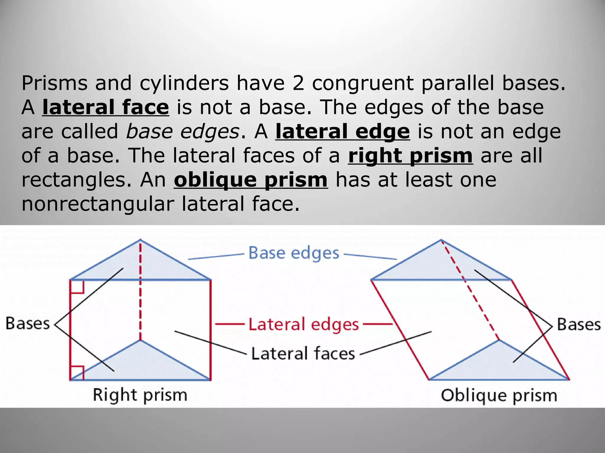 Prisms and cylinders have 2 congruent parallel bases. 
A lateral face is not a base. The edges of the base 
are called base edges. A lateral edge is not an edge 
of a base. The lateral faces of a right prism are all 
rectangles. An oblique prism has at least one 
nonrectangular lateral face. 
 