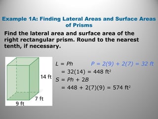 Example 1A: Finding Lateral Areas and Surface Areas 
of Prisms 
Find the lateral area and surface area of the 
right rectangular prism. Round to the nearest 
tenth, if necessary. 
L = Ph 
= 32(14) = 448 ft2 
S = Ph + 2B 
= 448 + 2(7)(9) = 574 ft2 
P = 2(9) + 2(7) = 32 ft 
 