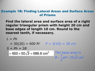 Example 1B: Finding Lateral Areas and Surface Areas 
of Prisms 
Find the lateral area and surface area of a right 
regular triangular prism with height 20 cm and 
base edges of length 10 cm. Round to the 
nearest tenth, if necessary. 
L = Ph 
= 30(20) = 600 ft2 
S = Ph + 2B 
P = 3(10) = 30 cm 
The base area is 
 