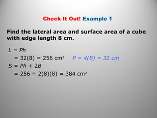 Check It Out! Example 1 
Find the lateral area and surface area of a cube 
with edge length 8 cm. 
L = Ph 
= 32(8) = 256 cm2 
S = Ph + 2B 
= 256 + 2(8)(8) = 384 cm2 
P = 4(8) = 32 cm 
 