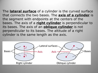 The lateral surface of a cylinder is the curved surface 
that connects the two bases. The axis of a cylinder is 
the segment with endpoints at the centers of the 
bases. The axis of a right cylinder is perpendicular to 
its bases. The axis of an oblique cylinder is not 
perpendicular to its bases. The altitude of a right 
cylinder is the same length as the axis. 
 