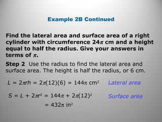 Example 2B Continued 
Find the lateral area and surface area of a right 
cylinder with circumference 24p cm and a height 
equal to half the radius. Give your answers in 
terms of p . 
Step 2 Use the radius to find the lateral area and 
surface area. The height is half the radius, or 6 cm. 
L = 2prh = 2p(12)(6) = 144p cm2 
S = L + 2pr2 = 144p + 2p(12)2 
= 432p in2 
Lateral area 
Surface area 
 