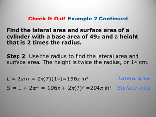 Check It Out! Example 2 Continued 
Find the lateral area and surface area of a 
cylinder with a base area of 49p and a height 
that is 2 times the radius. 
Step 2 Use the radius to find the lateral area and 
surface area. The height is twice the radius, or 14 cm. 
L = 2prh = 2p(7)(14)=196p in2 
S = L + 2pr2 = 196p + 2p(7)2 =294p in2 
Lateral area 
Surface area 
 