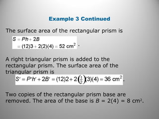 Example 3 Continued 
The surface area of the rectangular prism is 
. 
. 
A right triangular prism is added to the 
rectangular prism. The surface area of the 
triangular prism is 
Two copies of the rectangular prism base are 
removed. The area of the base is B = 2(4) = 8 cm2. 
 
