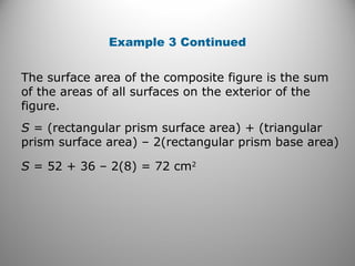 Example 3 Continued 
The surface area of the composite figure is the sum 
of the areas of all surfaces on the exterior of the 
figure. 
S = (rectangular prism surface area) + (triangular 
prism surface area) – 2(rectangular prism base area) 
S = 52 + 36 – 2(8) = 72 cm2 
 
