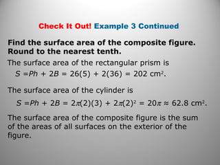 Check It Out! Example 3 Continued 
Find the surface area of the composite figure. 
Round to the nearest tenth. 
The surface area of the rectangular prism is 
S =Ph + 2B = 26(5) + 2(36) = 202 cm2. 
The surface area of the cylinder is 
S =Ph + 2B = 2p(2)(3) + 2p(2)2 = 20p ≈ 62.8 cm2. 
The surface area of the composite figure is the sum 
of the areas of all surfaces on the exterior of the 
figure. 
 