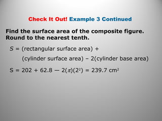 Check It Out! Example 3 Continued 
Find the surface area of the composite figure. 
Round to the nearest tenth. 
S = (rectangular surface area) + 
(cylinder surface area) – 2(cylinder base area) 
S = 202 + 62.8 — 2(p)(22) = 239.7 cm2 
 