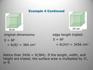 Example 4 Continued 
24 cm 
original dimensions: edge length tripled: 
S = 6ℓ2 
= 6(8)2 = 384 cm2 
S = 6ℓ2 
= 6(24)2 = 3456 cm2 
Notice than 3456 = 9(384). If the length, width, and 
height are tripled, the surface area is multiplied by 32, 
or 9. 
 