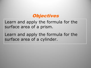 Objectives 
Learn and apply the formula for the 
surface area of a prism. 
Learn and apply the formula for the 
surface area of a cylinder. 
 
