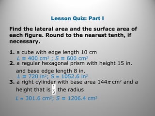 Lesson Quiz: Part I 
Find the lateral area and the surface area of 
each figure. Round to the nearest tenth, if 
necessary. 
1. a cube with edge length 10 cm 
L = 400 cm2 ; S = 600 cm2 
2. a regular hexagonal prism with height 15 in. 
and base edge length 8 in. 
L = 720 in2; S » 1052.6 in2 
3. a right cylinder with base area 144p cm2 and a 
height that is the radius 
L » 301.6 cm2; S = 1206.4 cm2 
 