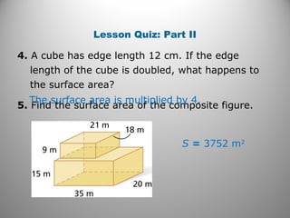 Lesson Quiz: Part II 
4. A cube has edge length 12 cm. If the edge 
length of the cube is doubled, what happens to 
the surface area? 
5. Find the surface area of The surface area is mult ipthliee dc obmy p4o.site figure. 
S = 3752 m2 
 