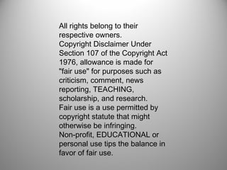 All rights belong to their 
respective owners. 
Copyright Disclaimer Under 
Section 107 of the Copyright Act 
1976, allowance is made for 
"fair use" for purposes such as 
criticism, comment, news 
reporting, TEACHING, 
scholarship, and research. 
Fair use is a use permitted by 
copyright statute that might 
otherwise be infringing. 
Non-profit, EDUCATIONAL or 
personal use tips the balance in 
favor of fair use. 
