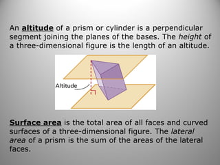 An altitude of a prism or cylinder is a perpendicular 
segment joining the planes of the bases. The height of 
a three-dimensional figure is the length of an altitude. 
Surface area is the total area of all faces and curved 
surfaces of a three-dimensional figure. The lateral 
area of a prism is the sum of the areas of the lateral 
faces. 
 