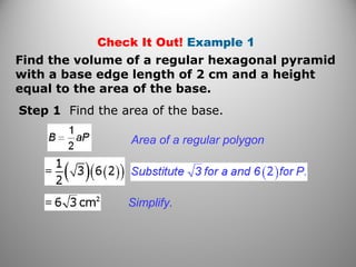 Check It Out! Example 1
Find the volume of a regular hexagonal pyramid
with a base edge length of 2 cm and a height
equal to the area of the base.
Step 1 Find the area of the base.
Area of a regular polygon
Simplify.
 