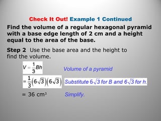 Check It Out! Example 1 Continued
Step 2 Use the base area and the height to
find the volume.
Volume of a pyramid
Find the volume of a regular hexagonal pyramid
with a base edge length of 2 cm and a height
equal to the area of the base.
= 36 cm3
Simplify.
 