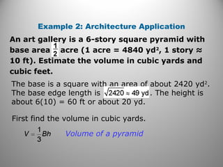 An art gallery is a 6-story square pyramid with
base area acre (1 acre = 4840 yd2
, 1 story ≈
10 ft). Estimate the volume in cubic yards and
cubic feet.
Example 2: Architecture Application
First find the volume in cubic yards.
Volume of a pyramid
The base is a square with an area of about 2420 yd2
.
The base edge length is . The height is
about 6(10) = 60 ft or about 20 yd.
 