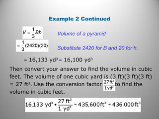 Example 2 Continued
Substitute 2420 for B and 20 for h.
≈ 16,133 yd3
≈ 16,100 yd3
Volume of a pyramid
Then convert your answer to find the volume in cubic
feet. The volume of one cubic yard is (3 ft)(3 ft)(3 ft)
= 27 ft3
. Use the conversion factor to find the
volume in cubic feet.
 