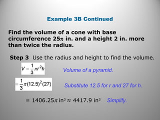 Example 3B Continued
Step 3 Use the radius and height to find the volume.
Volume of a pyramid.
Substitute 12.5 for r and 27 for h.
= 1406.25π in3
≈ 4417.9 in3
Simplify.
Find the volume of a cone with base
circumference 25π in. and a height 2 in. more
than twice the radius.
 