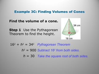 Example 3C: Finding Volumes of Cones
Find the volume of a cone.
Step 1 Use the Pythagorean
Theorem to find the height.
162
+ h2
= 342
Pythagorean Theorem
h2
= 900 Subtract 162
from both sides.
h = 30 Take the square root of both sides.
 