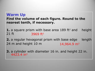 Warm Up
Find the volume of each figure. Round to the
nearest tenth, if necessary.
1. a square prism with base area 189 ft2
and height
21 ft
2. a regular hexagonal prism with base edge length
24 m and height 10 m
3. a cylinder with diameter 16 in. and height 22 in.
3969 ft3
14,964.9 m3
4423.4 in3
 