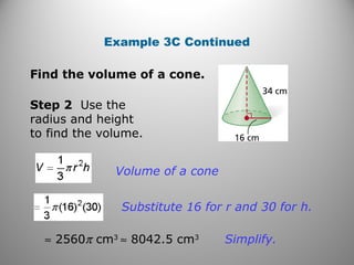 Example 3C Continued
Step 2 Use the
radius and height
to find the volume.
Volume of a cone
Substitute 16 for r and 30 for h.
≈ 2560π cm3
≈ 8042.5 cm3
Simplify.
Find the volume of a cone.
 