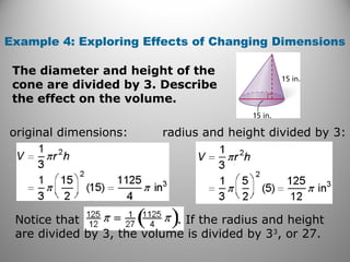 Example 4: Exploring Effects of Changing Dimensions
original dimensions: radius and height divided by 3:
Notice that . If the radius and height
are divided by 3, the volume is divided by 33
, or 27.
The diameter and height of the
cone are divided by 3. Describe
the effect on the volume.
 