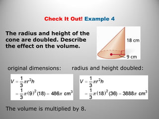 Check It Out! Example 4
original dimensions: radius and height doubled:
The volume is multiplied by 8.
The radius and height of the
cone are doubled. Describe
the effect on the volume.
 