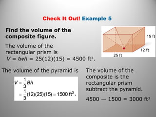 Check It Out! Example 5
Find the volume of the
composite figure.
The volume of the
rectangular prism is
V = ℓwh = 25(12)(15) = 4500 ft3
.
The volume of the pyramid is The volume of the
composite is the
rectangular prism
subtract the pyramid.
4500 — 1500 = 3000 ft3
 