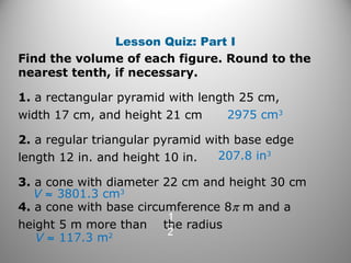 Lesson Quiz: Part I
Find the volume of each figure. Round to the
nearest tenth, if necessary.
1. a rectangular pyramid with length 25 cm,
width 17 cm, and height 21 cm
2. a regular triangular pyramid with base edge
length 12 in. and height 10 in.
3. a cone with diameter 22 cm and height 30 cm
4. a cone with base circumference 8π m and a
height 5 m more than the radius
2975 cm3
207.8 in3
V ≈ 3801.3 cm3
V ≈ 117.3 m2
 