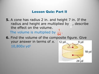 Lesson Quiz: Part II
5. A cone has radius 2 in. and height 7 in. If the
radius and height are multiplied by , describe
the effect on the volume.
6. Find the volume of the composite figure. Give
your answer in terms of π.
The volume is multiplied by .
10,800π yd3
 