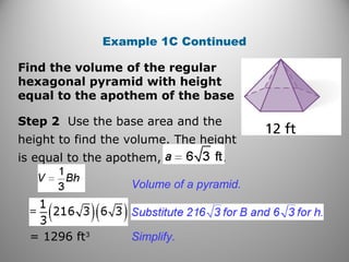Example 1C Continued
Step 2 Use the base area and the
height to find the volume. The height
is equal to the apothem, .
Volume of a pyramid.
= 1296 ft3
Find the volume of the regular
hexagonal pyramid with height
equal to the apothem of the base
Simplify.
 