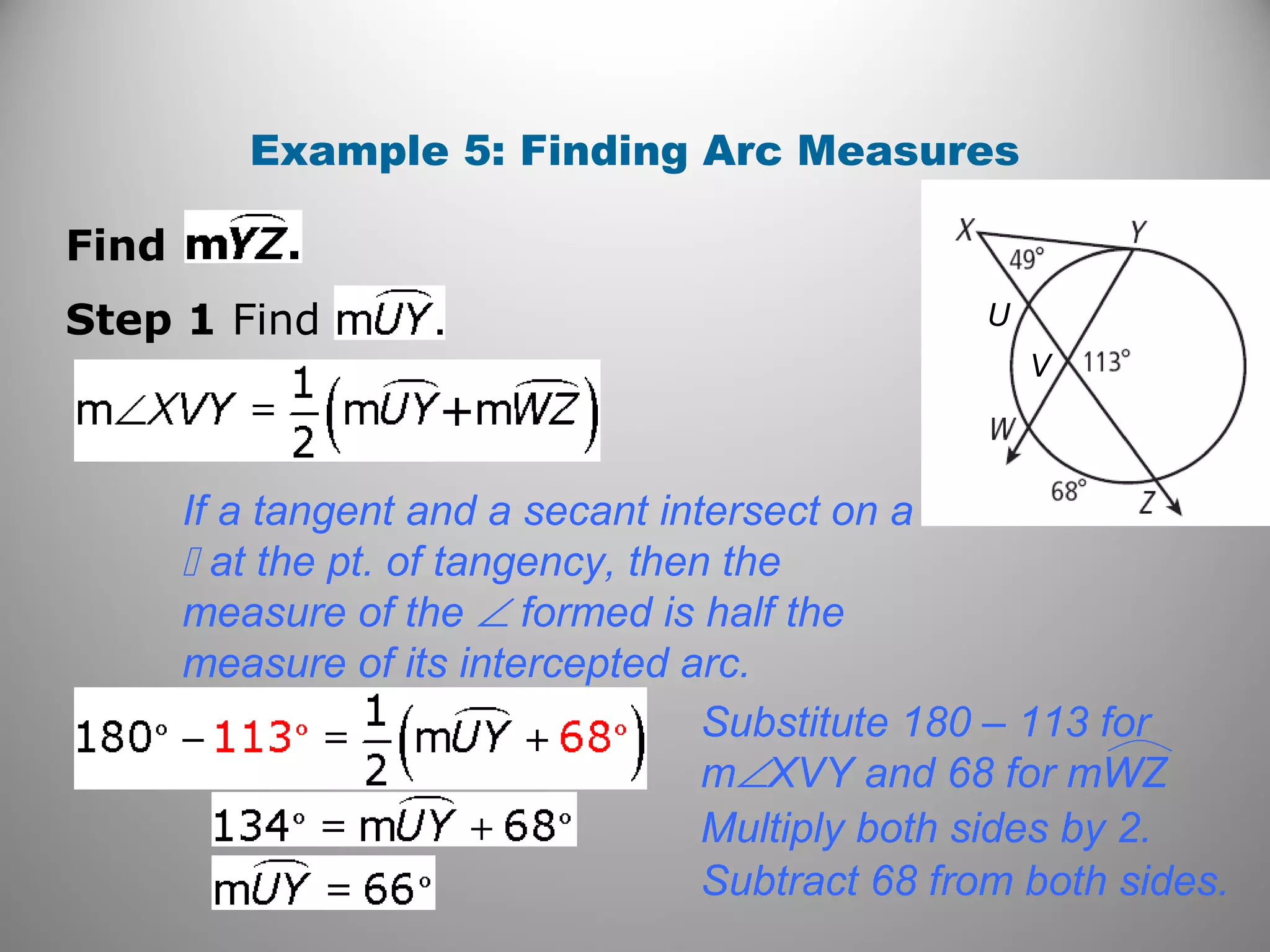Example 5: Finding Arc Measures
Find
Step 1 Find
If a tangent and a secant intersect on a
 at the pt. of tangency, then the
measure of the ∠ formed is half the
measure of its intercepted arc.
Substitute 180 – 113 for
m∠XVY and 68 for mWZ
Multiply both sides by 2.
Subtract 68 from both sides.
V
U
 